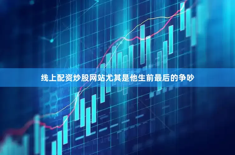 线上配资炒股网站尤其是他生前最后的争吵