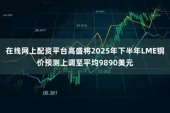 在线网上配资平台高盛将2025年下半年LME铜价预测上调至平均9890美元