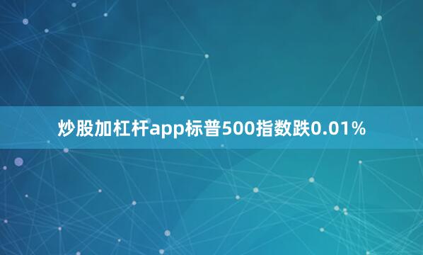 炒股加杠杆app标普500指数跌0.01%
