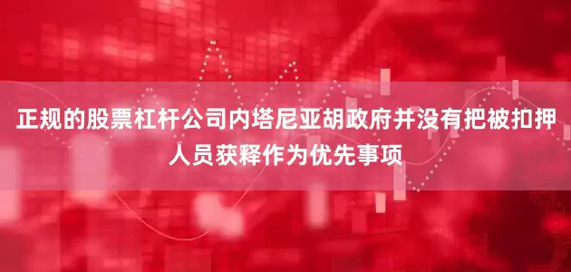 正规的股票杠杆公司内塔尼亚胡政府并没有把被扣押人员获释作为优先事项