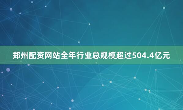 郑州配资网站全年行业总规模超过504.4亿元