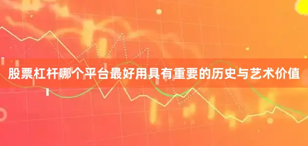 股票杠杆哪个平台最好用具有重要的历史与艺术价值
