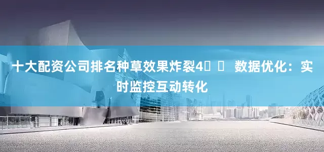 十大配资公司排名种草效果炸裂4️⃣ 数据优化：实时监控互动转化