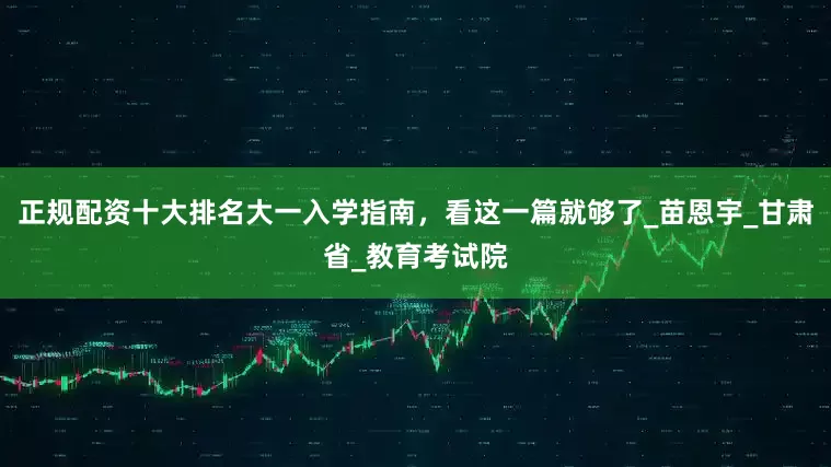 正规配资十大排名大一入学指南，看这一篇就够了_苗恩宇_甘肃省_教育考试院
